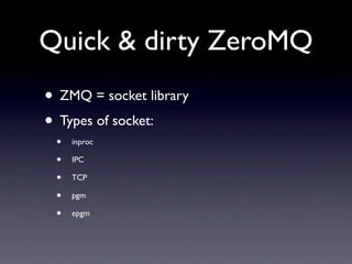 Quick & dirty ZeroMQ
• ZMQ = socket library
• Types of socket:
 •   inproc

 •   IPC

 •   TCP

 •   pgm

 •   epgm
 