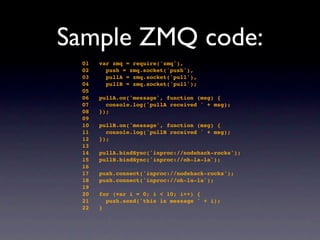 Sample ZMQ code:
 01   var zmq = require('zmq'),
 02     push = zmq.socket('push'),
 03     pullA = zmq.socket('pull'),
 0...