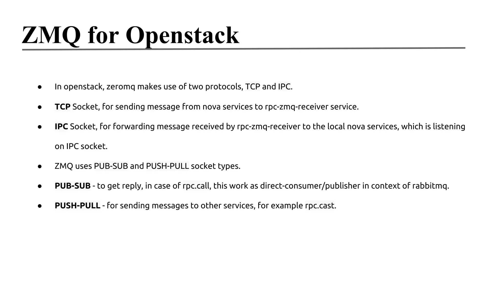 ZMQ for Openstack
●

In openstack, zeromq makes use of two protocols, TCP and IPC.

●

TCP Socket, for sending message from nova services to rpc-zmq-receiver service.

●

IPC Socket, for forwarding message received by rpc-zmq-receiver to the local nova services, which is listening
on IPC socket.

●

ZMQ uses PUB-SUB and PUSH-PULL socket types.

●

PUB-SUB - to get reply, in case of rpc.call, this work as direct-consumer/publisher in context of rabbitmq.

●

PUSH-PULL - for sending messages to other services, for example rpc.cast.

 