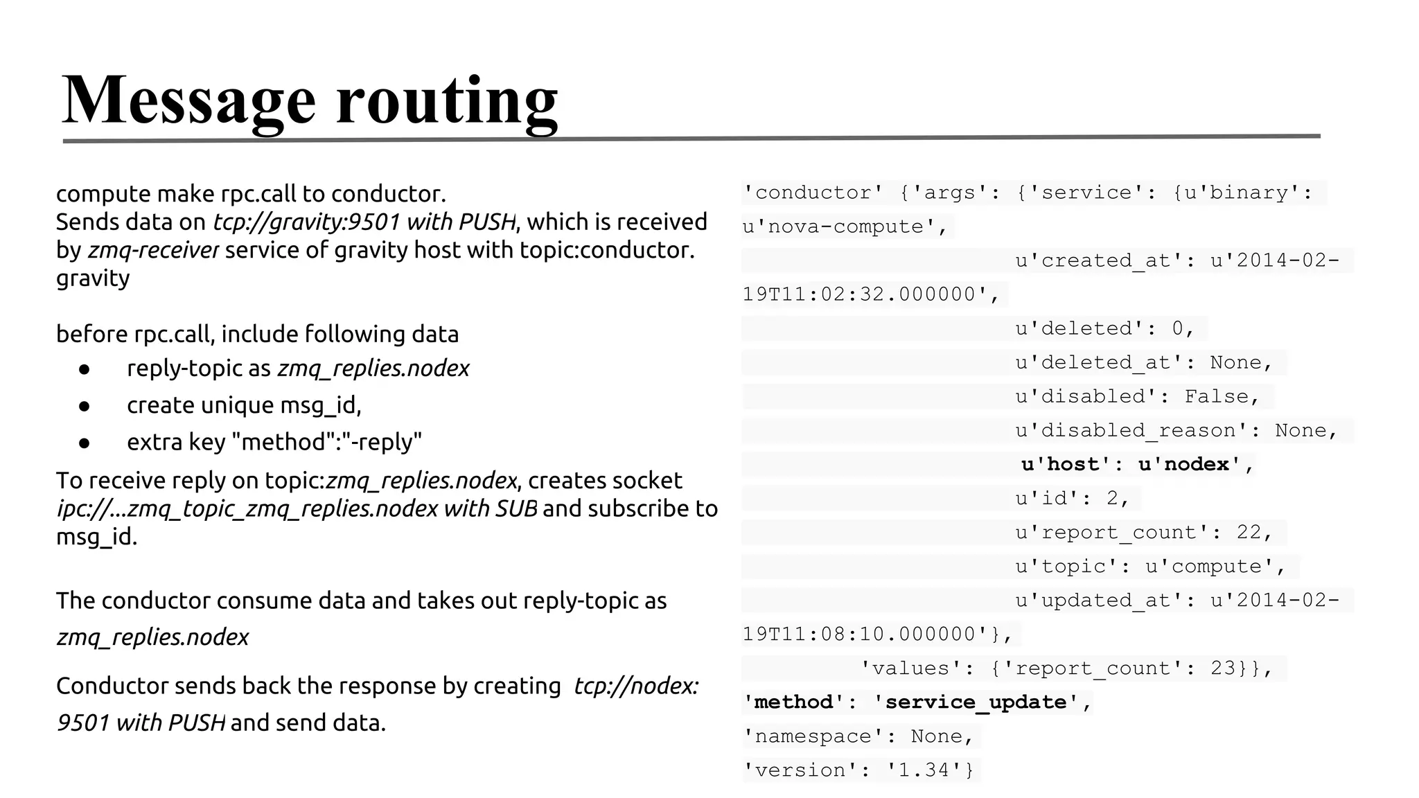 Message routing
compute make rpc.call to conductor.
Sends data on tcp://gravity:9501 with PUSH, which is received
by zmq-receiver service of gravity host with topic:conductor.
gravity

'conductor' {'args': {'service': {u'binary':
u'nova-compute',
u'created_at': u'2014-0219T11:02:32.000000',
u'deleted': 0,

before rpc.call, include following data
●
reply-topic as zmq_replies.nodex

u'deleted_at': None,

●

create unique msg_id,

u'disabled': False,

●

extra key "method":"-reply"

u'disabled_reason': None,
u'host': u'nodex',

To receive reply on topic:zmq_replies.nodex, creates socket
ipc://...zmq_topic_zmq_replies.nodex with SUB and subscribe to
msg_id.

u'id': 2,
u'report_count': 22,
u'topic': u'compute',

The conductor consume data and takes out reply-topic as
zmq_replies.nodex
Conductor sends back the response by creating tcp://nodex:
9501 with PUSH and send data.

u'updated_at': u'2014-0219T11:08:10.000000'},
'values': {'report_count': 23}},
'method': 'service_update',
'namespace': None,
'version': '1.34'}

 