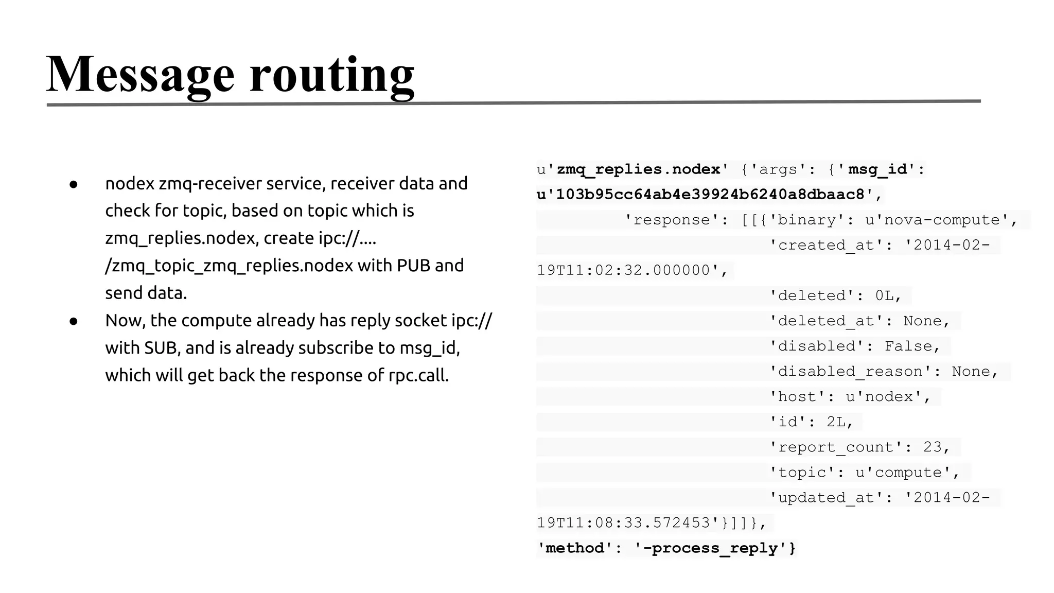 Message routing
●

nodex zmq-receiver service, receiver data and
check for topic, based on topic which is

u'zmq_replies.nodex' {'args': {' msg_id':
u'103b95cc64ab4e39924b6240a8dbaac8',
'response': [[{'binary': u'nova-compute',

zmq_replies.nodex, create ipc://....
/zmq_topic_zmq_replies.nodex with PUB and

'created_at': '2014-0219T11:02:32.000000',

send data.
●

'deleted': 0L,

Now, the compute already has reply socket ipc://

'deleted_at': None,

with SUB, and is already subscribe to msg_id,

'disabled': False,

which will get back the response of rpc.call.

'disabled_reason': None,
'host': u'nodex',
'id': 2L,
'report_count': 23,
'topic': u'compute',
'updated_at': '2014-0219T11:08:33.572453'}]]},
'method': '-process_reply'}

 