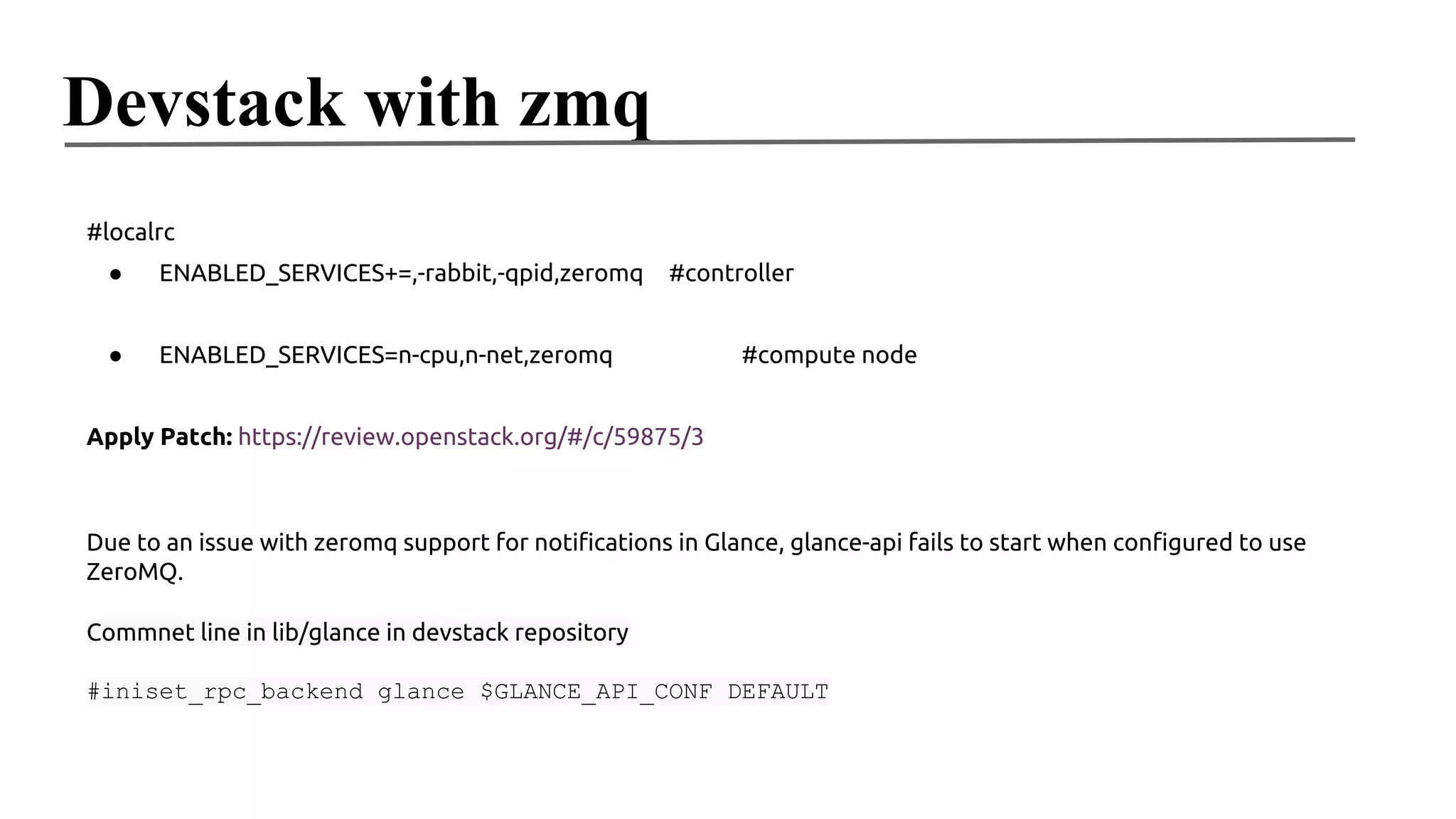 Devstack with zmq
#localrc
●

ENABLED_SERVICES+=,-rabbit,-qpid,zeromq

●

#controller

ENABLED_SERVICES=n-cpu,n-net,zeromq

#compute node

Apply Patch: https://review.openstack.org/#/c/59875/3

Due to an issue with zeromq support for notifications in Glance, glance-api fails to start when configured to use
ZeroMQ.
Commnet line in lib/glance in devstack repository
#iniset_rpc_backend glance $GLANCE_API_CONF DEFAULT

 
