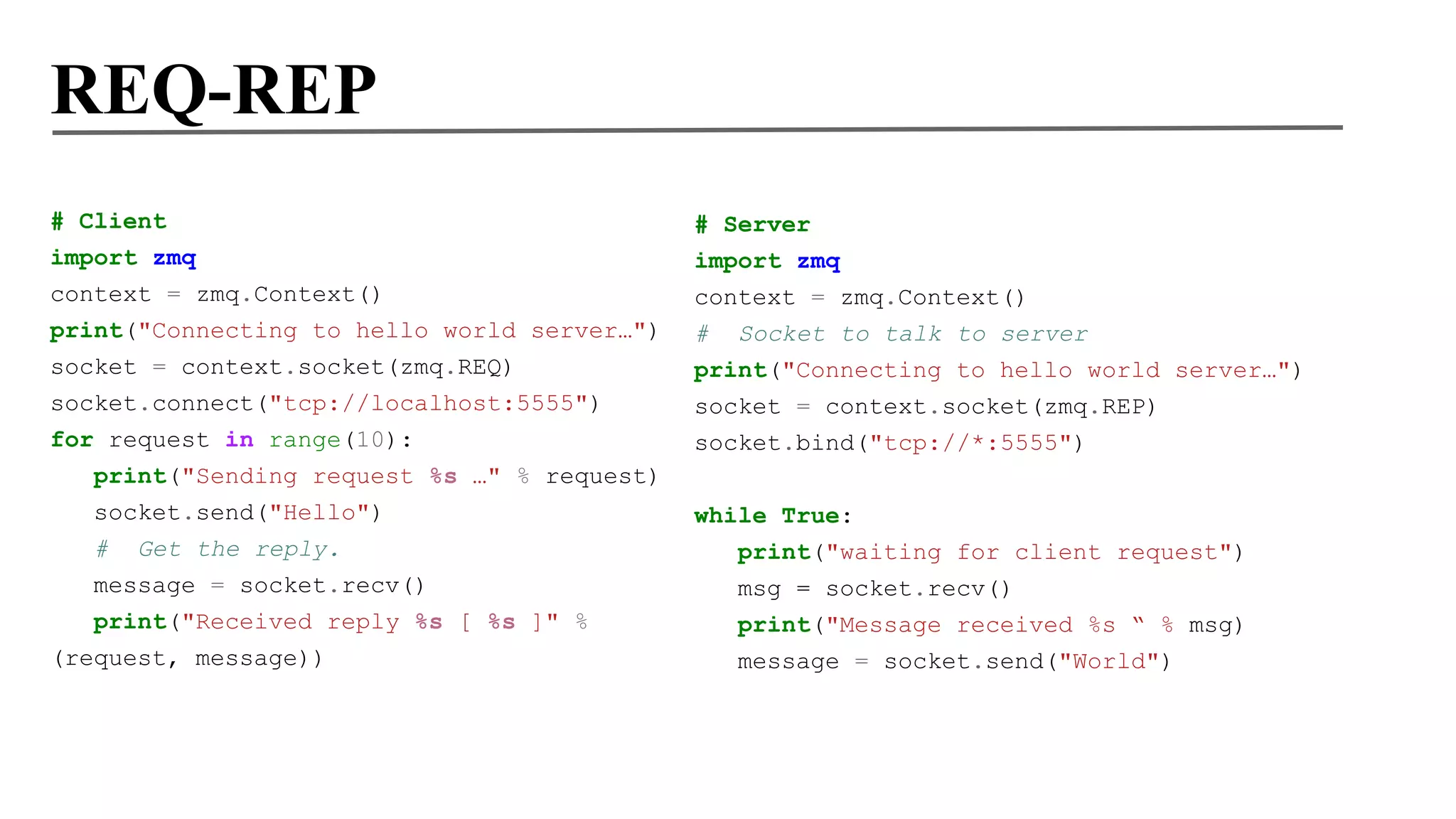 REQ-REP
# Client
import zmq
context = zmq.Context()
print("Connecting to hello world server…")
socket = context.socket(zmq.REQ)
socket.connect("tcp://localhost:5555")
for request in range(10):
print("Sending request %s …" % request)
socket.send("Hello")
#

Get the reply.

message = socket.recv()
print("Received reply %s [ %s ]" %
(request, message))

# Server
import zmq
context = zmq.Context()
# Socket to talk to server
print("Connecting to hello world server…")
socket = context.socket(zmq.REP)
socket.bind("tcp://*:5555")
while True:
print("waiting for client request")
msg = socket.recv()
print("Message received %s “ % msg)
message = socket.send("World")

 