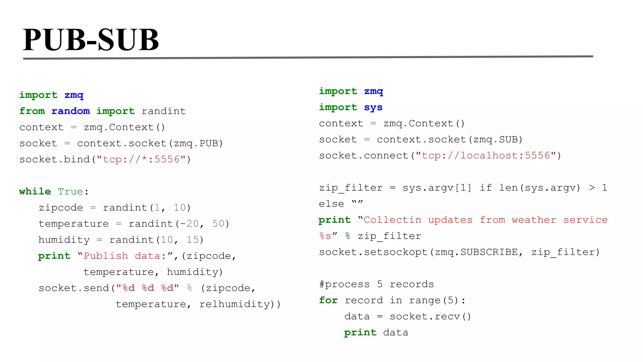 PUB-SUB
import zmq
from random import randint
context = zmq.Context()
socket = context.socket(zmq.PUB)
socket.bind("tcp://*:5556")

import zmq
import sys
context = zmq.Context()
socket = context.socket(zmq.SUB)
socket.connect("tcp://localhost:5556")

while True:
zipcode = randint(1, 10)
temperature = randint(-20, 50)

zip_filter = sys.argv[1] if len(sys.argv) > 1
else “”

humidity = randint(10, 15)
print “Publish data:”,(zipcode,
temperature, humidity)
socket.send("%d %d %d" % (zipcode,
temperature, relhumidity))

print “Collectin updates from weather service
%s” % zip_filter
socket.setsockopt(zmq.SUBSCRIBE, zip_filter)
#process 5 records
for record in range(5):
data = socket.recv()
print data

 