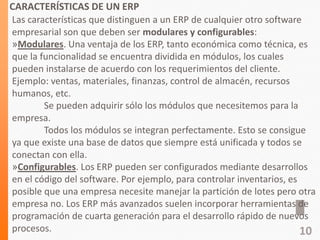 CARACTERÍSTICAS DE UN ERP
Las características que distinguen a un ERP de cualquier otro software
empresarial son que deben ser modulares y configurables:
»Modulares. Una ventaja de los ERP, tanto económica como técnica, es
que la funcionalidad se encuentra dividida en módulos, los cuales
pueden instalarse de acuerdo con los requerimientos del cliente.
Ejemplo: ventas, materiales, finanzas, control de almacén, recursos
humanos, etc.
Se pueden adquirir sólo los módulos que necesitemos para la
empresa.
Todos los módulos se integran perfectamente. Esto se consigue
ya que existe una base de datos que siempre está unificada y todos se
conectan con ella.
»Configurables. Los ERP pueden ser configurados mediante desarrollos
en el código del software. Por ejemplo, para controlar inventarios, es
posible que una empresa necesite manejar la partición de lotes pero otra
empresa no. Los ERP más avanzados suelen incorporar herramientas de
programación de cuarta generación para el desarrollo rápido de nuevos
procesos. 10
 