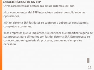 CARACTERÍSTICAS DE UN ERP
Otras características destacadas de los sistemas ERP son:
»Los componentes del ERP interactúan entre sí consolidando las
operaciones.
»En un sistema ERP los datos se capturan y deben ser consistentes,
completos y comunes.
»Las empresas que lo implanten suelen tener que modificar alguno de
sus procesos para alinearlos con los del sistema ERP. Este proceso se
conoce como reingeniería de procesos, aunque no siempre es
necesario.
11
 