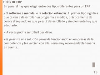 TIPOS DE ERP
En general hay que elegir entre dos tipos diferentes para un ERP.
»El software a medida, o la solución estándar. El primer tipo significa
que te van a desarrollar un programa a medida, prácticamente de
cero y el segundo es que ya está desarrollado y simplemente hay que
adaptarlo.
» A veces podría ser difícil decidirse.
»Si ya existe una solución parecida funcionando en empresas de la
competencia y les va bien con ella, sería muy recomendable tenerla
en cuenta.
13
 