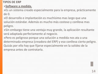 TIPOS DE ERP
»Software a medida.
»Es un sistema creado especialmente para la empresa, prácticamente
de 0.
»El desarrollo e implantación es muchísimo mas largo que una
solución estándar. Además es mucho más costoso y conlleva mas
peligro.
»Sin embargo tiene una ventaja muy grande, la aplicación resultante
será adaptada perfectamente al negocio.
»Pero es peligroso porque una solución a medida nos ata a una
determinada empresa (creadora del ERP) y eso conlleva cierto peligro.
Quizás por ello hay que fijarse especialmente en la solidez de la
empresa antes de contratarla.
14
 