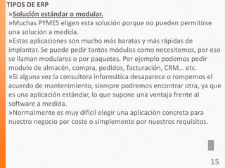 TIPOS DE ERP
»Solución estándar o modular.
»Muchas PYMES eligen esta solución porque no pueden permitirse
una solución a medida.
»Estas aplicaciones son mucho más baratas y más rápidas de
implantar. Se puede pedir tantos módulos como necesitemos, por eso
se llaman modulares o por paquetes. Por ejemplo podemos pedir
modulo de almacén, compra, pedidos, facturación, CRM… etc.
»Si alguna vez la consultora informática desaparece o rompemos el
acuerdo de mantenimiento, siempre podremos encontrar otra, ya que
es una aplicación estándar, lo que supone una ventaja frente al
software a medida.
»Normalmente es muy difícil elegir una aplicación concreta para
nuestro negocio por coste o simplemente por nuestros requisitos.
15
 
