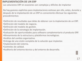IMPLEMENTACIÓN DE UN ERP
Las soluciones ERP en ocasiones son complejas y difíciles de implantar
No hay guiones explícitos para implantaciones exitosas por ello, antes, durante y
después de la implantación de un ERP es conveniente efectuar los siguientes
procedimientos:
•Definición de resultados que debe de obtener con la implantación de un ERP.
•Definición del modelo de negocio.
•Definición del modelo de gestión.
•Definición de la estrategia de implantación.
•Evaluación de oportunidades para software complementario al producto ERP.
•Alineamiento de la estructura y plataformas tecnológicas.
•Análisis del cambio organizativo.
•Entrega de una visión completa de la solución que implantar.
•Implantación del sistema.
•Controles de calidad.
•Auditoría del entorno técnico y del entorno de desarrollo.
17
 