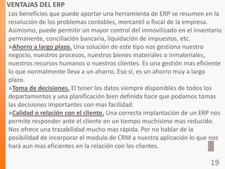 VENTAJAS DEL ERP
Los beneficios que puede aportar una herramienta de ERP se resumen en la
resolución de los problemas contables, mercantil o fiscal de la empresa.
Asimismo, puede permitir un mayor control del inmovilizado en el inventario
permanente, conciliación bancaria, liquidación de impuestos, etc.
»Ahorro a largo plazo. Una solución de este tipo nos gestiona nuestro
negocio, nuestros procesos, nuestros bienes materiales o inmateriales,
nuestros recursos humanos o nuestros clientes. Es una gestión mas eficiente
lo que normalmente lleva a un ahorro. Eso sí, es un ahorro muy a largo
plazo.
»Toma de decisiones. El tener los datos siempre disponibles de todos los
departamentos y una planificación bien definida hace que podamos tomas
las decisiones importantes con mas facilidad.
»Calidad o relación con el cliente. Una correcta implantación de un ERP nos
permite responder ante el cliente en un tiempo muchísimo mas reducido.
Nos ofrece una trazabilidad mucho mas rápida. Por no hablar de la
posibilidad de incorporar el modulo de CRM a nuestra aplicación lo que nos
hará aun mas eficientes en la relación con los clientes.
19
 