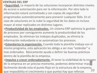 VENTAJAS DEL ERP
»Seguridad. La mayoría de las soluciones incorporan distintos niveles
de acceso o autorización para ver la información. Por otro lado la
información estará centralizada y con copias de seguridad
programadas automáticamente para prevenir cualquier fallo. En el
caso de soluciones en la nube la seguridad de los datos es incluso
mayor al estar replicados en distintos lugares.
»Productividad de los empleados. Un sistema ERP optimiza la gestión
de procesos por consiguiente aumenta la productividad de los
empleados. Se eliminan los trabajos duplicados, se elimina la
información redundante o se automatizan los procesos.
»Estandariza la organización. Cuando toda la plantilla trabaja con el
mismo programa, esta aplicación les obliga a ser mas "estándar" o
mas ordenados. Básicamente ayuda a definir las buenas prácticas
dentro de la plantilla de la empresa.
»Impulsa a crecer ordenadamente. Al tener la visibilidad de la imagen
de la empresa en un preciso momento, podemos determinar mas
fácilmente donde esta el punto flojo en la estructura de la empresa
que imposibilita el crecimiento o que puntos hay que reforzar. 20
 