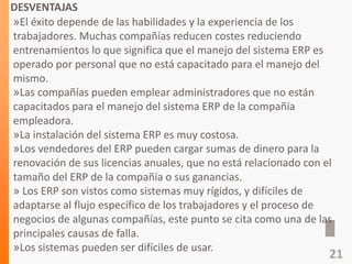 DESVENTAJAS
»El éxito depende de las habilidades y la experiencia de los
trabajadores. Muchas compañías reducen costes reduciendo
entrenamientos lo que significa que el manejo del sistema ERP es
operado por personal que no está capacitado para el manejo del
mismo.
»Las compañías pueden emplear administradores que no están
capacitados para el manejo del sistema ERP de la compañía
empleadora.
»La instalación del sistema ERP es muy costosa.
»Los vendedores del ERP pueden cargar sumas de dinero para la
renovación de sus licencias anuales, que no está relacionado con el
tamaño del ERP de la compañía o sus ganancias.
» Los ERP son vistos como sistemas muy rígidos, y difíciles de
adaptarse al flujo específico de los trabajadores y el proceso de
negocios de algunas compañías, este punto se cita como una de las
principales causas de falla.
»Los sistemas pueden ser difíciles de usar.
21
 