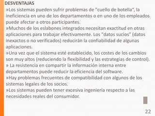DESVENTAJAS
»Los sistemas pueden sufrir problemas de "cuello de botella“, la
ineficiencia en uno de los departamentos o en uno de los empleados
puede afectar a otros participantes.
»Muchos de los eslabones integrados necesitan exactitud en otras
aplicaciones para trabajar efectivamente. Los "datos sucios" (datos
inexactos o no verificados) reducirán la confiabilidad de algunas
aplicaciones.
»Una vez que el sistema esté establecido, los costes de los cambios
son muy altos (reduciendo la flexibilidad y las estrategias de control).
» La resistencia en compartir la información interna entre
departamentos puede reducir la eficiencia del software.
»Hay problemas frecuentes de compatibilidad con algunos de los
sistemas legales de los socios.
»Los sistemas pueden tener excesiva ingeniería respecto a las
necesidades reales del consumidor.
22
 