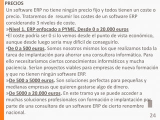 PRECIOS
Un software ERP no tiene ningún precio fijo y todos tienen un coste o
precio. Trataremos de resumir los costes de un software ERP
considerando 3 niveles de coste.
»Nivel 1. ERP enfocado a PYME. Desde 0 a 20.000 euros
•El coste podría ser 0 si lo vemos desde el punto de vista económico,
aunque desde luego seria muy difícil de conseguirlo.
•De 0 a 500 euros. Somos nosotros mismos los que realizamos toda la
tarea de implantación para ahorrar una consultora informática. Para
ello necesitaríamos ciertos conocimientos informáticos y mucha
paciencia. Serían proyectos viables para empresas de nueva formación
y que no tienen ningún software ERP.
»De 500 a 5000 euros. Son soluciones perfectas para pequeñas y
medianas empresas que quieren gastarse algo de dinero.
»De 5000 a 20.000 euros. En este tramo ya se puede acceder a
muchas soluciones profesionales con formación e implantación por
parte de una consultora de un software ERP de cierto renombre
nacional.
24
 