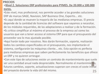 PRECIOS
»Nivel 2. Soluciones ERP profesionales para PYMES. De 20.000 a 100.000
euros.
•Este nivel, mas profesional, nos permite acceder a las grandes soluciones
ERP de marcas SAGE, Navision, SAP Business One, Expertis... etc.
•Es aquí donde se mueven la mayoría de las medianas empresas. El precio
depende de la cantidad de licencias del software que vayamos a necesitar,
de los módulos requeridos, de las adaptaciones a realizar y de la formación.
•Es critico simplificar al máximo el proceso de la empresa así como los
usuarios que van a tener acceso al sistema ERP para que el presupuesto del
proveedor sea lo mas ajustado posible.
•Aquí harán todo por nosotros. Nos darán formación, soporte, realizarán
todos los cambios especificados en el presupuesto, nos implantarán el
sistema, configurarán las máquinas cliente... etc. Esta opción es perfecta
para medianas empresas que saben perfectamente los beneficios que ofrece
un ERP y no quieren arriesgar.
•Con este tipo de soluciones existe un contrato de mantenimiento que suele
ser una cantidad anual nada despreciable. Normalmente el mantenimiento,
futuros cambios, soporte, actualizaciones superan con creces el coste inicial
del proyecto durante la vida útil del mismo. 25
 