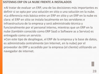 SISTEMAS ERP EN LA NUBE FRENTE A INSTALADOS
»Al tratar de evaluar un ERP, una de las decisiones más importantes es
definir si se opta por una solución en sitio o una solución en la nube.
»La diferencia más básica entre un ERP en sitio y un ERP en la nube es
clara: el ERP en sitio se instala localmente en los servidores e
infraestructura de la empresa y será administrado técnica y
funcionalmente por el personal interno, mientras que un ERP en la
nube (también conocido como ERP SaaS o Software as a Service) es
entregado como un servicio.
»Con este tipo de despliegue, el ERP de la empresa y la base de datos,
es administrada centralmente (en Internet, en la nube) por el
proveedor de ERP y accedido por la empresa (el cliente) utilizando un
navegador de internet.
28
 