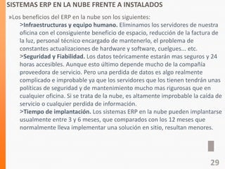 SISTEMAS ERP EN LA NUBE FRENTE A INSTALADOS
»Los beneficios del ERP en la nube son los siguientes:
˃Infraestructuras y equipo humano. Eliminamos los servidores de nuestra
oficina con el consiguiente beneficio de espacio, reducción de la factura de
la luz, personal técnico encargado de mantenerlo, el problema de
constantes actualizaciones de hardware y software, cuelgues... etc.
˃Seguridad y Fiabilidad. Los datos teóricamente estarán mas seguros y 24
horas accesibles. Aunque esto último depende mucho de la compañía
proveedora de servicio. Pero una perdida de datos es algo realmente
complicado e improbable ya que los servidores que los tienen tendrán unas
políticas de seguridad y de mantenimiento mucho mas rigurosas que en
cualquier oficina. Si se trata de la nube, es altamente improbable la caída de
servicio o cualquier perdida de información.
˃Tiempo de implantación. Los sistemas ERP en la nube pueden implantarse
usualmente entre 3 y 6 meses, que comparados con los 12 meses que
normalmente lleva implementar una solución en sitio, resultan menores.
29
 