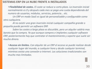 SISTEMAS ERP EN LA NUBE FRENTE A INSTALADOS
˃Flexibilidad de costes. El coste se reduce a corto plazo. La inversión inicial
normalmente es 0 y después cada mes se paga una cuota dependiendo del
numero de usuarios, módulos, servicios, potencia... etc.
Un ERP en modo SaaS es igual de personalizable y configurable como
otro cualquiera.
Al no existir una gran inversión inicial cualquier compañía grande o
pequeña puede permitir un software ERP.
Sobre los costes a largo plazo es discutible, pero un alquiler saldría mas
barato que la compra. Ya que aunque compres e implantes cualquier software
ERP, posteriormente hay que contratar el mantenimiento y soporte que suele ser
mucho dinero.
˃Acceso sin limites. Con alquiler de un ERP el acceso se puede realizar desde
cualquier lugar del mundo, a cualquier hora y desde cualquier terminal,
mientras exista una conexión a Internet. Las soluciones tradicionales son
mucho mas limitadas.
30
 