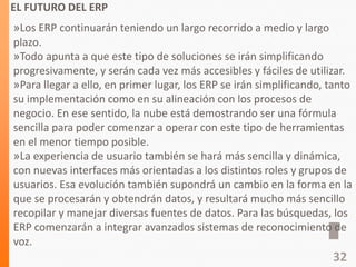EL FUTURO DEL ERP
»Los ERP continuarán teniendo un largo recorrido a medio y largo
plazo.
»Todo apunta a que este tipo de soluciones se irán simplificando
progresivamente, y serán cada vez más accesibles y fáciles de utilizar.
»Para llegar a ello, en primer lugar, los ERP se irán simplificando, tanto
su implementación como en su alineación con los procesos de
negocio. En ese sentido, la nube está demostrando ser una fórmula
sencilla para poder comenzar a operar con este tipo de herramientas
en el menor tiempo posible.
»La experiencia de usuario también se hará más sencilla y dinámica,
con nuevas interfaces más orientadas a los distintos roles y grupos de
usuarios. Esa evolución también supondrá un cambio en la forma en la
que se procesarán y obtendrán datos, y resultará mucho más sencillo
recopilar y manejar diversas fuentes de datos. Para las búsquedas, los
ERP comenzarán a integrar avanzados sistemas de reconocimiento de
voz.
32
 