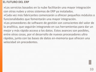 EL FUTURO DEL ERP
»Los servicios basados en la nube facilitarán una mayor integración
con otras nubes y otros sistemas de ERP ya instalados.
»Cada vez más fabricantes comenzarán a ofrecer pequeños módulos o
funcionalidades que fomentarán una mayor integración.
»Los proveedores de software de gestión son conscientes del valor de
la analítica, que seguirán integrando en sus herramientas para dar un
mejor y más rápido acceso a los datos. Estos avances son posibles,
entre otras cosas, por el desarrollo de nuevos procesadores ultra
rápidos, junto con las bases de datos en-memoria que ofrecen una
velocidad sin precedentes.
33
 