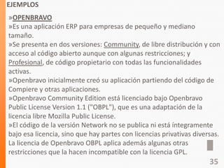 EJEMPLOS
»OPENBRAVO
»Es una aplicación ERP para empresas de pequeño y mediano
tamaño.
»Se presenta en dos versiones: Community, de libre distribución y con
acceso al código abierto aunque con algunas restricciones; y
Profesional, de código propietario con todas las funcionalidades
activas.
»Openbravo inicialmente creó su aplicación partiendo del código de
Compiere y otras aplicaciones.
»Openbravo Community Edition está licenciado bajo Openbravo
Public License Version 1.1 ("OBPL"), que es una adaptación de la
licencia libre Mozilla Public License.
»El código de la versión Network no se publica ni está íntegramente
bajo esa licencia, sino que hay partes con licencias privativas diversas.
La licencia de Openbravo OBPL aplica además algunas otras
restricciones que la hacen incompatible con la licencia GPL.
35
 
