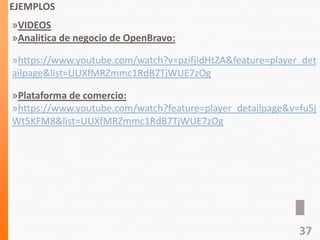 EJEMPLOS
»VIDEOS
»Analitica de negocio de OpenBravo:
»https://www.youtube.com/watch?v=pzifjIdHtZA&feature=player_det
ailpage&list=UUXfMRZmmc1RdB7TjWUE7zOg
»Plataforma de comercio:
»https://www.youtube.com/watch?feature=player_detailpage&v=fu5j
Wt5KFM8&list=UUXfMRZmmc1RdB7TjWUE7zOg
37
 