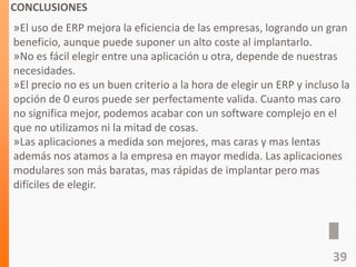 CONCLUSIONES
»El uso de ERP mejora la eficiencia de las empresas, logrando un gran
beneficio, aunque puede suponer un alto coste al implantarlo.
»No es fácil elegir entre una aplicación u otra, depende de nuestras
necesidades.
»El precio no es un buen criterio a la hora de elegir un ERP y incluso la
opción de 0 euros puede ser perfectamente valida. Cuanto mas caro
no significa mejor, podemos acabar con un software complejo en el
que no utilizamos ni la mitad de cosas.
»Las aplicaciones a medida son mejores, mas caras y mas lentas
además nos atamos a la empresa en mayor medida. Las aplicaciones
modulares son más baratas, mas rápidas de implantar pero mas
difíciles de elegir.
39
 
