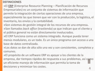 DEFINICIONES
»El ERP (Enterprise Resource Planning – Planificación de Recursos
Empresariales) es un conjunto de sistemas de información que
permite la integración de ciertas operaciones de una empresa,
especialmente las que tienen que ver con la producción, la logística, el
inventario, los envíos y la contabilidad.
»Son sistemas de gestión integral de los recursos de una empresa.
»Son llamados back office (trastienda) ya que indican que el cliente y
el público general no están directamente involucrados.
»El ERP funciona como un sistema integrado. Aunque pueda tener
menús modulares, es un todo. Es un único programa con acceso a una
base de datos centralizada.
»Los datos se dan de alta sólo una vez y son consistentes, completos y
comunes.
»El propósito de un software ERP es apoyar a los clientes de la
empresa, dar tiempos rápidos de respuesta a sus problemas, así como
un eficiente manejo de información que permita la toma de
decisiones y minimizar los costes.
4
 