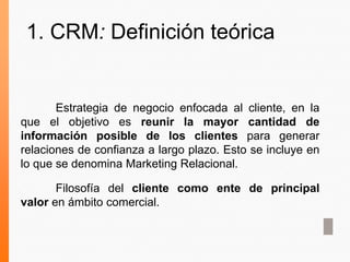 Estrategia de negocio enfocada al cliente, en la
que el objetivo es reunir la mayor cantidad de
información posible de los clientes para generar
relaciones de confianza a largo plazo. Esto se incluye en
lo que se denomina Marketing Relacional.
Filosofía del cliente como ente de principal
valor en ámbito comercial.
1. CRM: Definición teórica
 