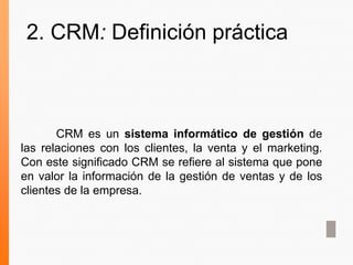 CRM es un sistema informático de gestión de
las relaciones con los clientes, la venta y el marketing.
Con este significado CRM se refiere al sistema que pone
en valor la información de la gestión de ventas y de los
clientes de la empresa.
2. CRM: Definición práctica
 