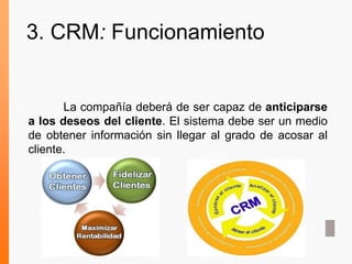 3. CRM: Funcionamiento
La compañía deberá de ser capaz de anticiparse
a los deseos del cliente. El sistema debe ser un medio
de obtener información sin llegar al grado de acosar al
cliente.
 