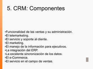 •Funcionalidad de las ventas y su administración.
•El telemarketing.
•El servicio y soporte al cliente.
•El marketing.
•El manejo de la información para ejecutivos.
•La integración del ERP.
•La excelente sincronización de los datos.
•El e-Commerce.
•El servicio en el campo de ventas.
5. CRM: Componentes
 