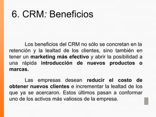 Los beneficios del CRM no sólo se concretan en la
retención y la lealtad de los clientes, sino también en
tener un marketing más efectivo y abrir la posibilidad a
una rápida introducción de nuevos productos o
marcas.
Las empresas desean reducir el costo de
obtener nuevos clientes e incrementar la lealtad de los
que ya se acercaron. Estos últimos pasan a conformar
uno de los activos más valiosos de la empresa.
6. CRM: Beneficios
 