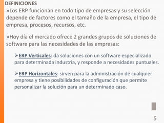 DEFINICIONES
»Los ERP funcionan en todo tipo de empresas y su selección
depende de factores como el tamaño de la empresa, el tipo de
empresa, procesos, recursos, etc.
»Hoy día el mercado ofrece 2 grandes grupos de soluciones de
software para las necesidades de las empresas:
ERP Verticales: da soluciones con un software especializado
para determinada industria, y responde a necesidades puntuales.
ERP Horizontales: sirven para la administración de cualquier
empresa y tiene posibilidades de configuración que permite
personalizar la solución para un determinado caso.
5
 