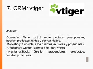 Módulos:
•Comercial: Tiene control sobre pedidos, presupuestos,
facturas, productos, tarifas y oportunidades.
•Marketing: Controla a los clientes actuales y potenciales.
•Atención al Cliente: Servicio de post venta.
•Inventario/Stock: Gestión proveedores, productos,
pedidos y facturas.
7. CRM: vtiger
 