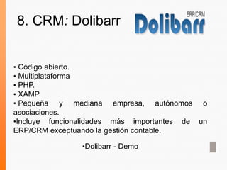 • Código abierto.
• Multiplataforma
• PHP.
• XAMP
• Pequeña y mediana empresa, autónomos o
asociaciones.
•Incluye funcionalidades más importantes de un
ERP/CRM exceptuando la gestión contable.
•Dolibarr - Demo
8. CRM: Dolibarr
 