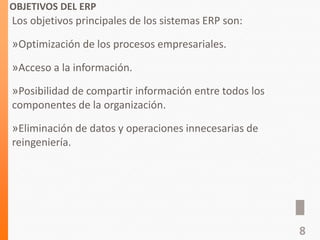 OBJETIVOS DEL ERP
Los objetivos principales de los sistemas ERP son:
»Optimización de los procesos empresariales.
»Acceso a la información.
»Posibilidad de compartir información entre todos los
componentes de la organización.
»Eliminación de datos y operaciones innecesarias de
reingeniería.
8
 