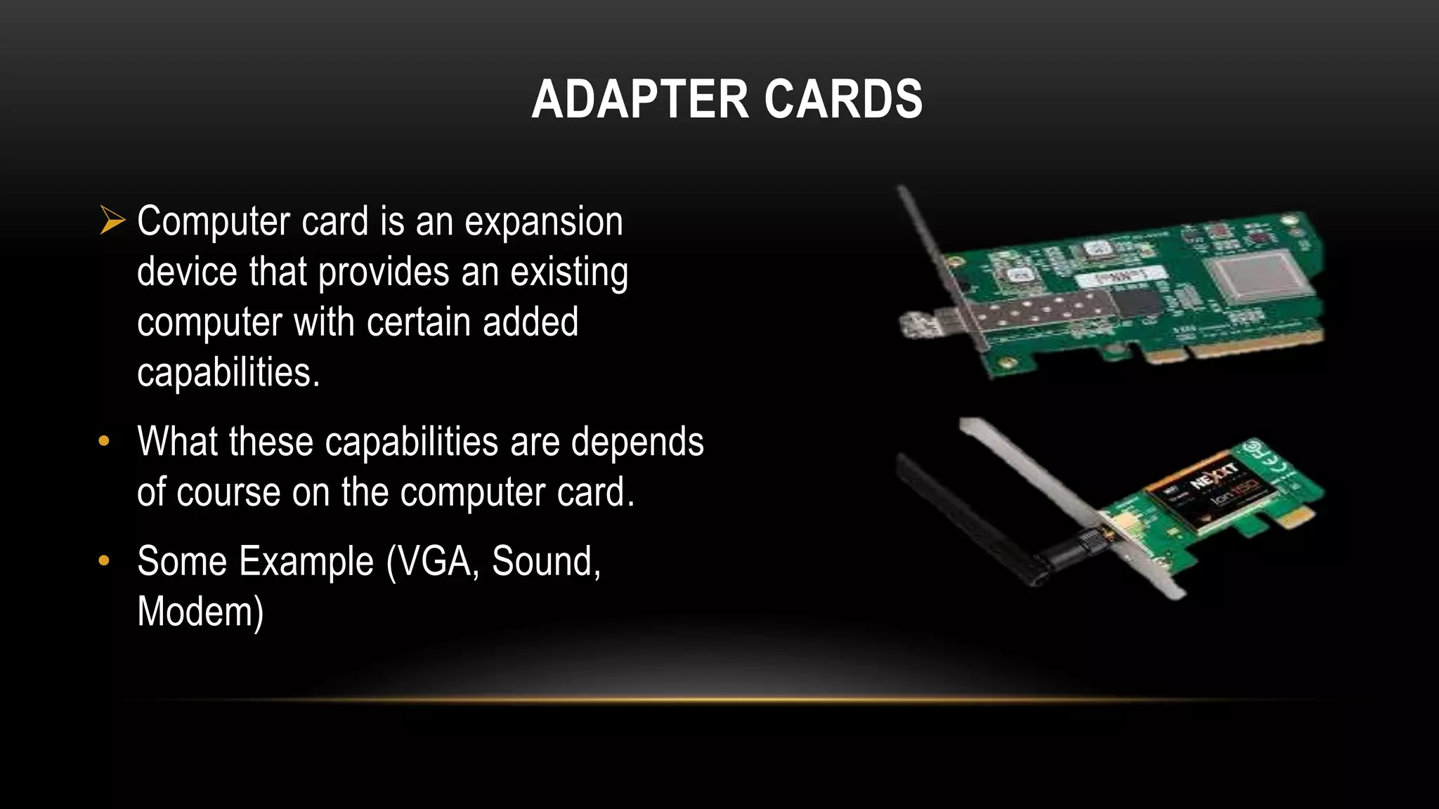 ADAPTER CARDS
 Computer card is an expansion
device that provides an existing
computer with certain added
capabilities.
• What these capabilities are depends
of course on the computer card.
• Some Example (VGA, Sound,
Modem)
 