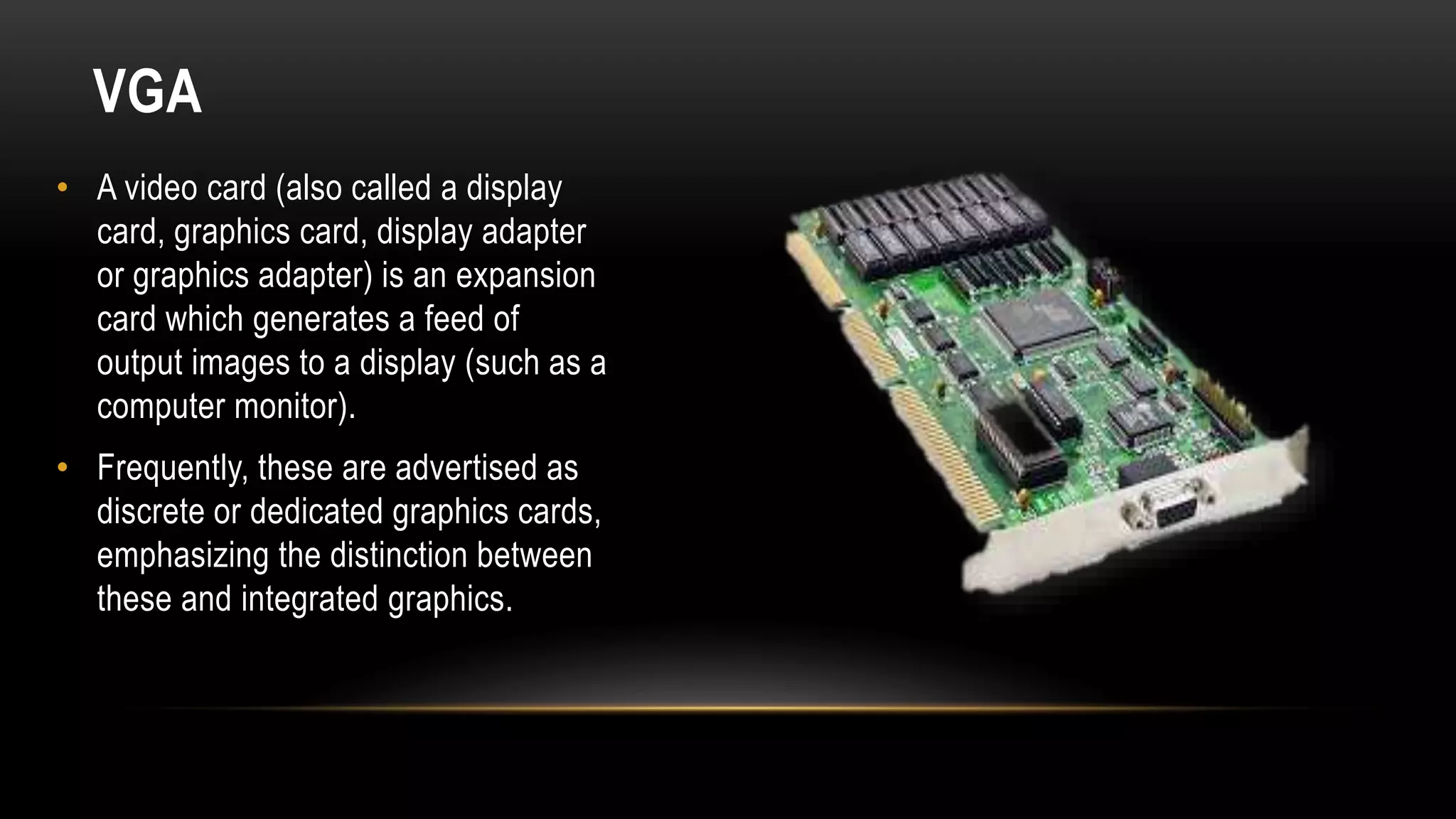 VGA
• A video card (also called a display
card, graphics card, display adapter
or graphics adapter) is an expansion
card which generates a feed of
output images to a display (such as a
computer monitor).
• Frequently, these are advertised as
discrete or dedicated graphics cards,
emphasizing the distinction between
these and integrated graphics.
 