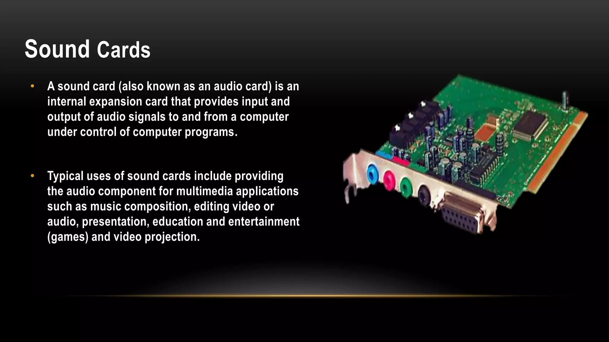 Sound Cards
• A sound card (also known as an audio card) is an
internal expansion card that provides input and
output of audio signals to and from a computer
under control of computer programs.
• Typical uses of sound cards include providing
the audio component for multimedia applications
such as music composition, editing video or
audio, presentation, education and entertainment
(games) and video projection.
 