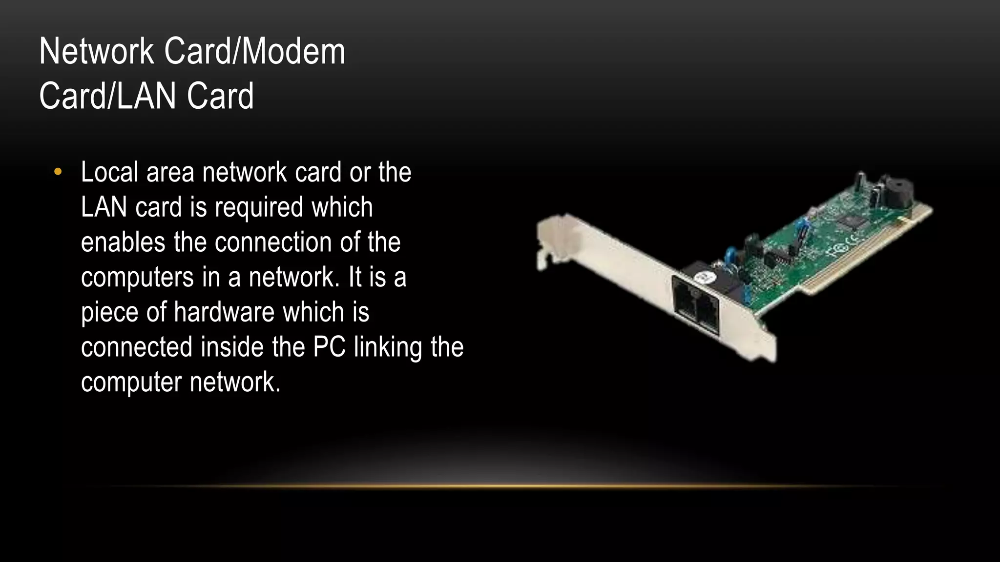 • Local area network card or the
LAN card is required which
enables the connection of the
computers in a network. It is a
piece of hardware which is
connected inside the PC linking the
computer network.
Network Card/Modem
Card/LAN Card
 