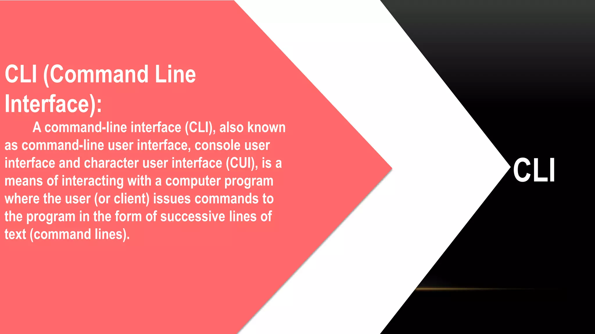 CLI
CLI (Command Line
Interface):
A command-line interface (CLI), also known
as command-line user interface, console user
interface and character user interface (CUI), is a
means of interacting with a computer program
where the user (or client) issues commands to
the program in the form of successive lines of
text (command lines).
 