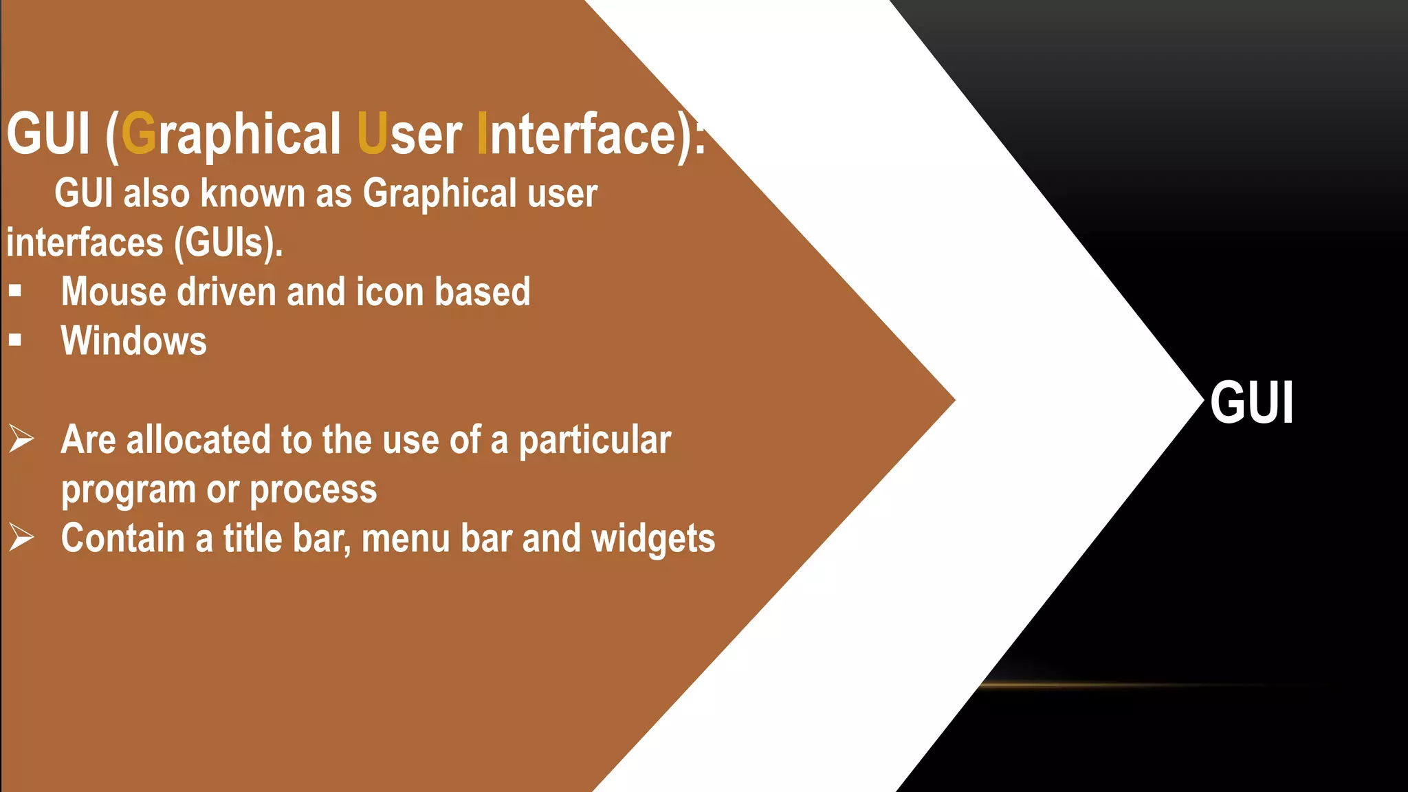 GUI
GUI (Graphical User Interface):
GUI also known as Graphical user
interfaces (GUIs).
 Mouse driven and icon based
 Windows
 Are allocated to the use of a particular
program or process
 Contain a title bar, menu bar and widgets
 