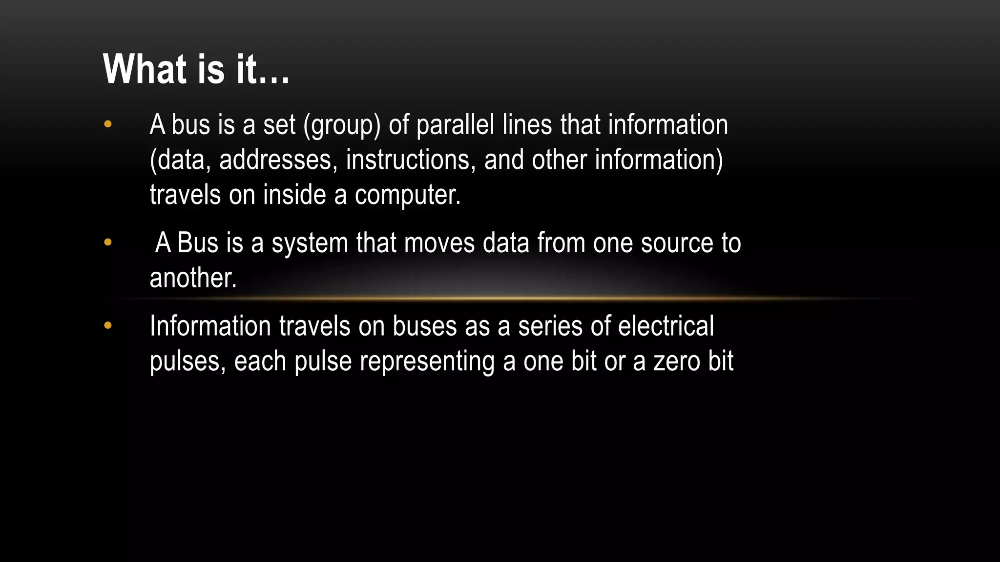 What is it…
• A bus is a set (group) of parallel lines that information
(data, addresses, instructions, and other information)
travels on inside a computer.
• A Bus is a system that moves data from one source to
another.
• Information travels on buses as a series of electrical
pulses, each pulse representing a one bit or a zero bit
 