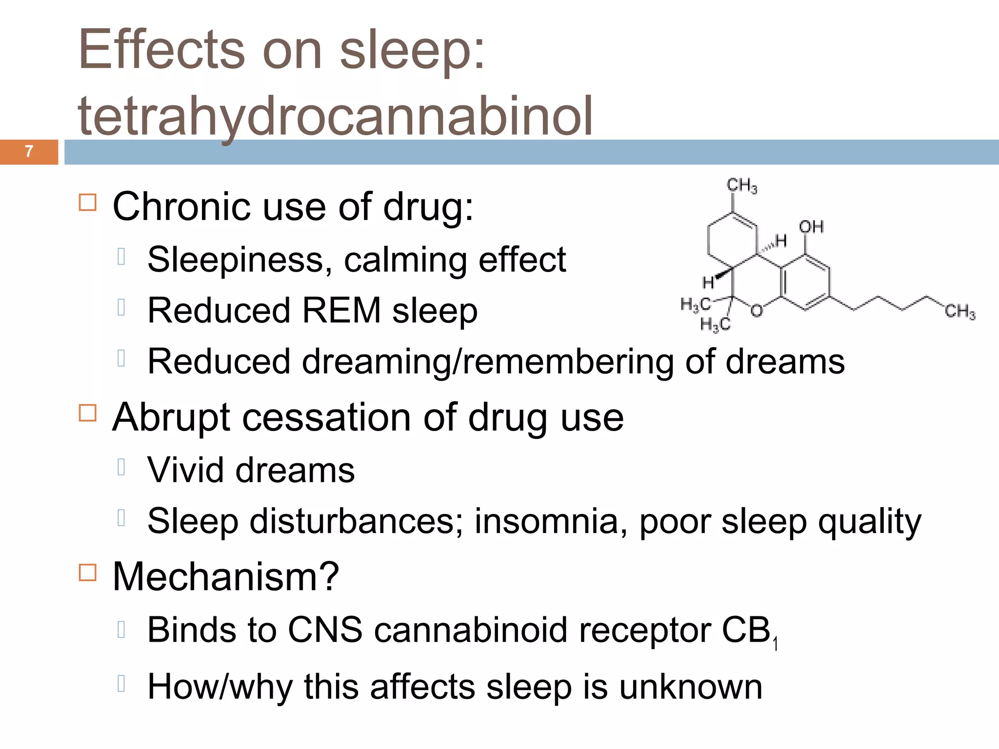 Effects on sleep:
tetrahydrocannabinol7
 Chronic use of drug:
 Sleepiness, calming effect
 Reduced REM sleep
 Reduced dreaming/remembering of dreams
 Abrupt cessation of drug use
 Vivid dreams
 Sleep disturbances; insomnia, poor sleep quality
 Mechanism?
 Binds to CNS cannabinoid receptor CB1
 How/why this affects sleep is unknown
 