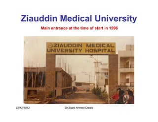 Ziauddin Medical University
             Main entrance at the time of start in 1996




22/12/2012                Dr.Syed Ahmed Owais
 
