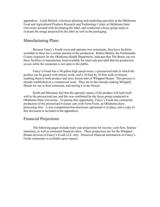appendices. Linda Byford, a business planning and marketing specialist at the Oklahoma
Food and Agricultural Products Research and Technology Center at Oklahoma State
University assisted with developing the label, and conducted a focus group study to
evaluate the image projected by the label as well as the packaging.
Manufacturing Plans
Because Fancy’s Foods owns and operates two restaurants, they have facilities
available to them for a certain amount of the production. Robert Battles, the Pushmataha
County inspector for the Oklahoma Health Department, indicates that The Beans can use
these facilities to manufacture food available for retail sale provided that the production
occurs while the restaurant is not open to the public.
Fancy’s Foods has a 50-gallon high speed mixer, a pressurized tank in which the
product can be gassed with nitrous oxide, and a 10-foot by 10-foot walk-in freezer,
enabling them to both produce and store frozen tubs of Whipped Dream. This process is
already established on a commercial scale. They are in fact already making Whipped
Dream for use in their restaurant, and storing it in the freezer.
Keith and Marianne feel that the specialty nature of the product will lend itself
well to the pressurized can, and this was confirmed by the focus group conducted at
Oklahoma State University. To pursue that opportunity, Fancy’s Foods has contracted
production of the pressurized 6-ounce cans with Farm Fresh, an Oklahoma dairy
processing firm. A non-competition/non-disclosure agreement is in place, and a copy of
this document is included in the appendices.
Financial Projections
The following pages include multi year projections for income, cash flow, balance
statement, as well as estimated financial ratios. These projections are for the Whipped
Dream division of Fancy’s Foods LLC only. Historical financial information on Fancy’s
Foods restaurants is available upon request.
 
