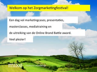 Welkom	
  op	
  het	
  Zorgmarke/ngfes/val!	
  


Een	
  dag	
  vol	
  marke/ngcases,	
  presenta/es,	
  	
  

masterclasses,	
  mediatraining	
  en	
  	
  
de	
  uitreiking	
  van	
  de	
  Online	
  Brand	
  Ba=le	
  award.	
  

Veel	
  plezier!	
  
 