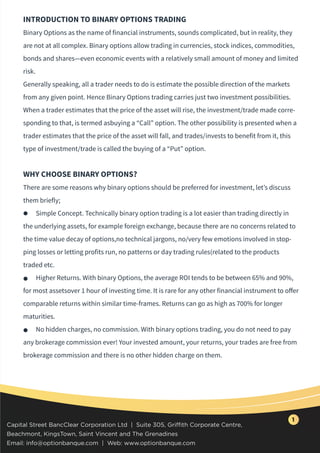 INTRODUCTION TO BINARY OPTIONS TRADING
Binary Options as the name of financial instruments, sounds complicated, but in reality, they
are not at all complex. Binary options allow trading in currencies, stock indices, commodities,
bonds and shares—even economic events with a relatively small amount of money and limited
risk.
Generally speaking, all a trader needs to do is estimate the possible direction of the markets
from any given point. Hence Binary Options trading carries just two investment possibilities.
When a trader estimates that the price of the asset will rise, the investment/trade made corre-
sponding to that, is termed asbuying a “Call” option. The other possibility is presented when a
trader estimates that the price of the asset will fall, and trades/invests to benefit from it, this
type of investment/trade is called the buying of a “Put” option.
WHY CHOOSE BINARY OPTIONS?
There are some reasons why binary options should be preferred for investment, let’s discuss
them briefly;
Simple Concept. Technically binary option trading is a lot easier than trading directly in
the underlying assets, for example foreign exchange, because there are no concerns related to
the time value decay of options,no technical jargons, no/very few emotions involved in stop-
ping losses or letting profits run, no patterns or day trading rules(related to the products
traded etc.
Higher Returns. With binary Options, the average ROI tends to be between 65% and 90%,
for most assetsover 1 hour of investing time. It is rare for any other financial instrument to oﬀer
comparable returns within similar time-frames. Returns can go as high as 700% for longer
maturities.
No hidden charges, no commission. With binary options trading, you do not need to pay
any brokerage commission ever! Your invested amount, your returns, your trades are free from
brokerage commission and there is no other hidden charge on them.
Capital Street BancClear Corporation Ltd | Suite 305, Griffith Corporate Centre,
Beachmont, KingsTown, Saint Vincent and The Grenadines
Email: info@optionbanque.com | Web: www.optionbanque.com
1
 
